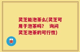 灵芝能泡茶么(灵芝可用于泡茶吗？  询问灵芝泡茶的可行性)