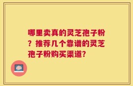 哪里卖真的灵芝孢子粉？推荐几个靠谱的灵芝孢子粉购买渠道？