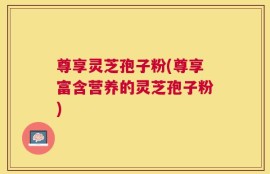 尊享灵芝孢子粉(尊享富含营养的灵芝孢子粉)