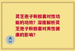 灵芝孢子粉胶囊对性功能的功效？深度解析灵芝孢子粉胶囊对男性健康的影响？