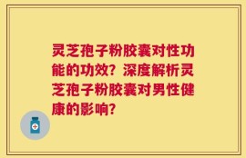 灵芝孢子粉胶囊对性功能的功效？深度解析灵芝孢子粉胶囊对男性健康的影响？