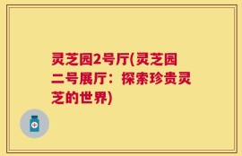 灵芝园2号厅(灵芝园二号展厅：探索珍贵灵芝的世界)