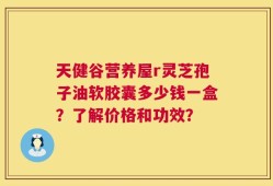 天健谷营养屋r灵芝孢子油软胶囊多少钱一盒？了解价格和功效？