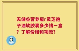 天健谷营养屋r灵芝孢子油软胶囊多少钱一盒？了解价格和功效？