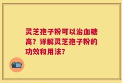 灵芝孢子粉可以治血糖高？详解灵芝孢子粉的功效和用法？