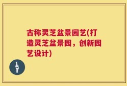 古称灵芝盆景园艺(打造灵芝盆景园，创新园艺设计)