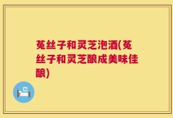 菟丝子和灵芝泡酒(菟丝子和灵芝酿成美味佳酿)