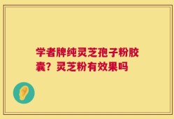 学者牌纯灵芝孢子粉胶囊？灵芝粉有效果吗