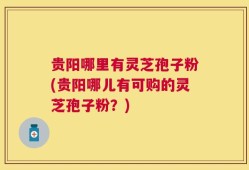 贵阳哪里有灵芝孢子粉(贵阳哪儿有可购的灵芝孢子粉？)