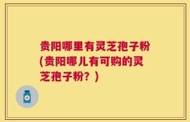贵阳哪里有灵芝孢子粉(贵阳哪儿有可购的灵芝孢子粉？)
