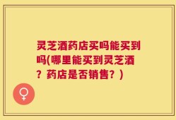 灵芝酒药店买吗能买到吗(哪里能买到灵芝酒？药店是否销售？)