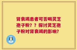 肾衰竭患者可否喝灵芝孢子粉？？探讨灵芝孢子粉对肾衰竭的影响？