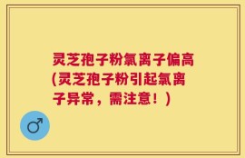 灵芝孢子粉氯离子偏高(灵芝孢子粉引起氯离子异常，需注意！)