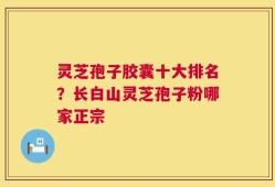 灵芝孢子胶囊十大排名？长白山灵芝孢子粉哪家正宗