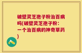 破壁灵芝孢子粉治百病吗(破壁灵芝孢子粉：一个治百病的神奇草药)