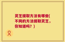 灵芝提取方法有哪些(不同的方法提取灵芝，你知道吗？)