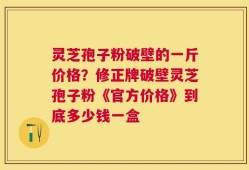 灵芝孢子粉破壁的一斤价格？修正牌破壁灵芝孢子粉《官方价格》到底多少钱一盒