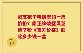 灵芝孢子粉破壁的一斤价格？修正牌破壁灵芝孢子粉《官方价格》到底多少钱一盒