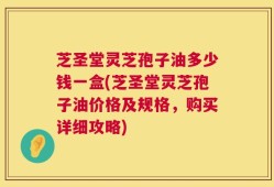 芝圣堂灵芝孢子油多少钱一盒(芝圣堂灵芝孢子油价格及规格，购买详细攻略)