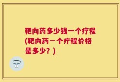 靶向药多少钱一个疗程(靶向药一个疗程价格是多少？)