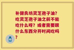 补健良坊灵芝孢子油？吃灵芝孢子油之前不能吃什么呀？或者需要跟什么东西分开时间吃吗？