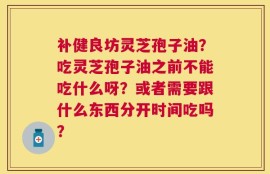 补健良坊灵芝孢子油？吃灵芝孢子油之前不能吃什么呀？或者需要跟什么东西分开时间吃吗？