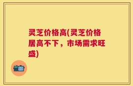 灵芝价格高(灵芝价格居高不下，市场需求旺盛)