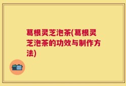 葛根灵芝泡茶(葛根灵芝泡茶的功效与制作方法)