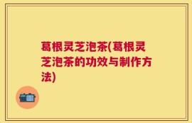 葛根灵芝泡茶(葛根灵芝泡茶的功效与制作方法)