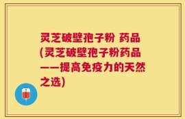灵芝破壁孢子粉 药品(灵芝破壁孢子粉药品——提高免疫力的天然之选)