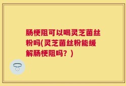 肠梗阻可以喝灵芝菌丝粉吗(灵芝菌丝粉能缓解肠梗阻吗？)