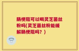 肠梗阻可以喝灵芝菌丝粉吗(灵芝菌丝粉能缓解肠梗阻吗？)
