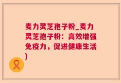麦力灵芝孢子粉_麦力灵芝孢子粉：高效增强免疫力，促进健康生活)