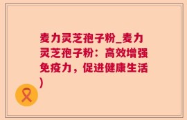 麦力灵芝孢子粉_麦力灵芝孢子粉：高效增强免疫力，促进健康生活)