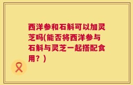 西洋参和石斛可以加灵芝吗(能否将西洋参与石斛与灵芝一起搭配食用？)