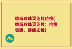 益而珍珠灵芝片价格(益而珍珠灵芝片：价格实惠，健康无忧)