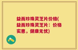 益而珍珠灵芝片价格(益而珍珠灵芝片：价格实惠，健康无忧)