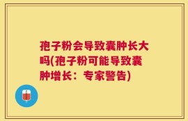 孢子粉会导致囊肿长大吗(孢子粉可能导致囊肿增长：专家警告)