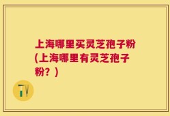 上海哪里买灵芝孢子粉(上海哪里有灵芝孢子粉？)