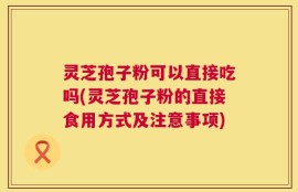 灵芝孢子粉可以直接吃吗(灵芝孢子粉的直接食用方式及注意事项)