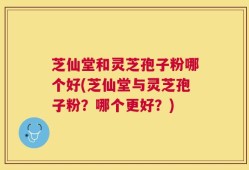 芝仙堂和灵芝孢子粉哪个好(芝仙堂与灵芝孢子粉？哪个更好？)