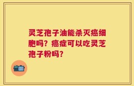 灵芝孢子油能杀灭癌细胞吗？癌症可以吃灵芝孢子粉吗？