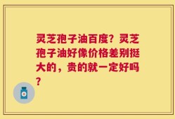 灵芝孢子油百度？灵芝孢子油好像价格差别挺大的，贵的就一定好吗？