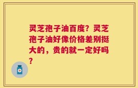 灵芝孢子油百度？灵芝孢子油好像价格差别挺大的，贵的就一定好吗？