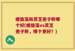 螺旋藻和灵芝孢子粉哪个好(螺旋藻vs灵芝孢子粉，哪个更好？)