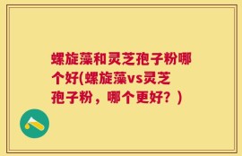 螺旋藻和灵芝孢子粉哪个好(螺旋藻vs灵芝孢子粉，哪个更好？)
