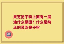 灵芝孢子粉上面有一层油什么原因？什么是纯正的灵芝孢子粉