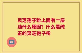 灵芝孢子粉上面有一层油什么原因？什么是纯正的灵芝孢子粉