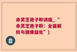 赤灵芝孢子粉讲座_“赤灵芝孢子粉：全面解析与健康益处”)