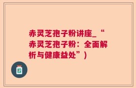 赤灵芝孢子粉讲座_“赤灵芝孢子粉：全面解析与健康益处”)